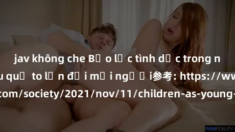 jav không che Bạo lực tình dục trong nhóm: nguy cơ và hậu quả to lớn đối mọi người参考: https://www.theguardian.com/society/2021/nov/11/children-as-young-as-four-are-being-sexually-abused-by-groups-in-u
