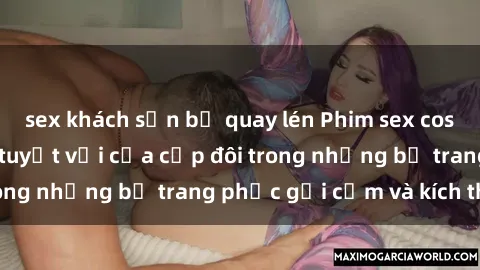 sex khách sạn bị quay lén Phim sex cosplay: Trải nghiệm tuyệt vời của cặp đôi trong những bộ trang phục gợi cảm và kích thích