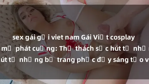 sex gái gọi viet nam Gái Việt cosplay sexy khiến fan hâm mộ phát cuồng: Thử thách sức hút từ những bộ trang phục đầy sáng tạo và quyến rũ!