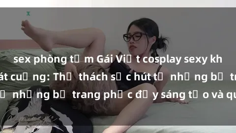 sex phòng tắm Gái Việt cosplay sexy khiến fan hâm mộ phát cuồng: Thử thách sức hút từ những bộ trang phục đầy sáng tạo và quyến rũ!
