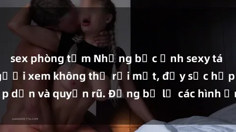sex phòng tắm Những bức ảnh sexy tá gợi cảm khiến người xem không thể rời mắt, đầy sức hấp dẫn và quyến rũ. Đừng bỏ lỡ các hình ảnh nóng bỏng này!