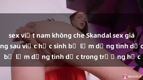 sex việt nam không che Skandal sex giáo viên: Sự thật đằng sau việc học sinh bị lạm dụng tình dục trong trường học