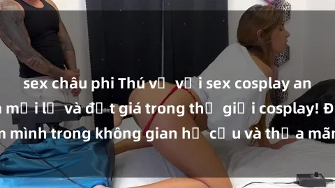 sex châu phi Thú vị với sex cosplay anime: Trải nghiệm mới lạ và đắt giá trong thế giới cosplay! Đắm mình trong không gian hư cấu và thỏa mãn niềm đam mê của bạn!