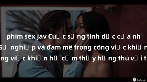 phim sex jav Cuộc sống tình dục của nhân viên văn phòng: Sự nghiệp và đam mê trong công việc khiến họ cảm thấy hứng thú với tình dục?