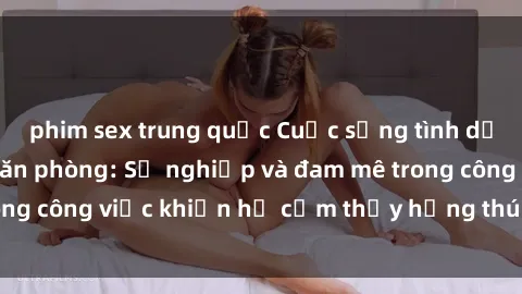 phim sex trung quốc Cuộc sống tình dục của nhân viên văn phòng: Sự nghiệp và đam mê trong công việc khiến họ cảm thấy hứng thú với tình dục?