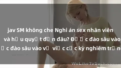 jav SM không che Nghi án sex nhân viên nhà hàng: Hậu quả và hậu quyết đến đâu? Được đào sâu vào vụ việc cực kỳ nghiêm trọng này.