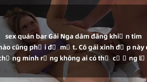 sex quán bar Gái Nga dâm đãng khiến tim bất cứ chàng trai nào cũng phải đỏ mặt. Cô gái xinh đẹp này đã chứng minh rằng không ai có thể cưỡng lại khi cô làm tình đắm say.
