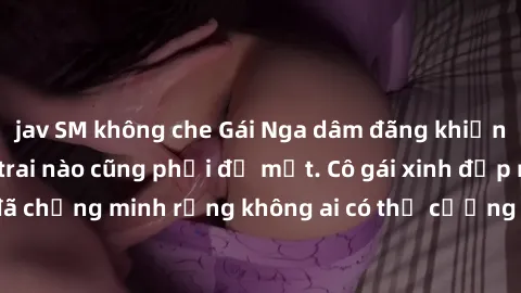 jav SM không che Gái Nga dâm đãng khiến tim bất cứ chàng trai nào cũng phải đỏ mặt. Cô gái xinh đẹp này đã chứng minh rằng không ai có thể cưỡng lại khi cô làm tình đắm say.