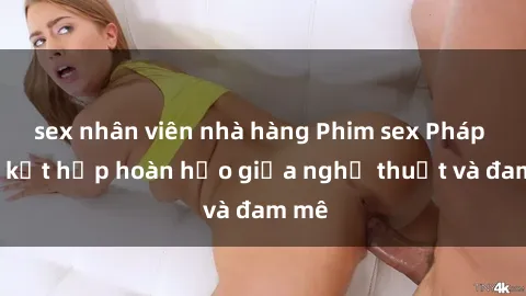 sex nhân viên nhà hàng Phim sex Pháp - Sự kết hợp hoàn hảo giữa nghệ thuật và đam mê