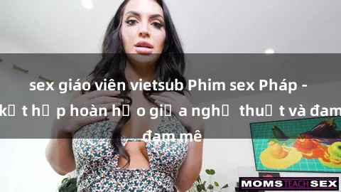 sex giáo viên vietsub Phim sex Pháp - Sự kết hợp hoàn hảo giữa nghệ thuật và đam mê
