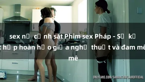 sex nữ cảnh sát Phim sex Pháp - Sự kết hợp hoàn hảo giữa nghệ thuật và đam mê