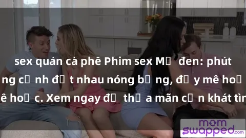 sex quán cà phê Phim sex Mỹ đen: phút mãnh liệt với những cảnh địt nhau nóng bỏng, đầy mê hoặc. Xem ngay để thỏa mãn cơn khát tình dục của bạn!