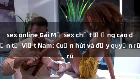 sex online Gái Mỹ sex chất lượng cao đến từ Việt Nam: Cuốn hút và đầy quyến rũ