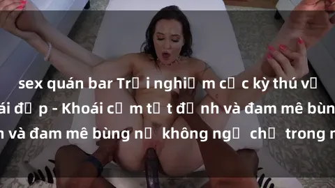 sex quán bar Trải nghiệm cực kỳ thú vị khi làm tình với gái đẹp - Khoái cảm tột đỉnh và đam mê bùng nổ không ngờ chỉ trong một đêm!