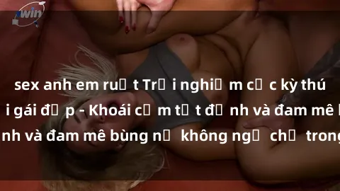 sex anh em ruột Trải nghiệm cực kỳ thú vị khi làm tình với gái đẹp - Khoái cảm tột đỉnh và đam mê bùng nổ không ngờ chỉ trong một đêm!