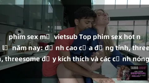 phim sex mỹ vietsub Top phim sex hot nhất không thể bỏ lỡ năm nay: đỉnh cao của đồng tính, threesome đầy kích thích và các cảnh nóng đang gây sốt!