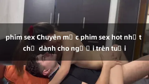 phim sex Chuyên mục phim sex hot nhất chỉ dành cho người trên tuổi