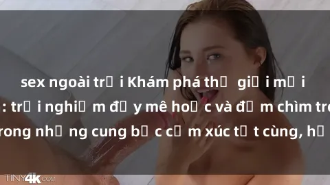 sex ngoài trời Khám phá thế giới mới với sex người lớn: trải nghiệm đầy mê hoặc và đắm chìm trong những cung bậc cảm xúc tột cùng, hứng khởi và cuốn hút.