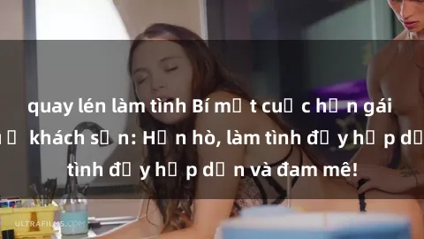 quay lén làm tình Bí mật cuộc hẹn gái Việt lần đầu ở khách sạn: Hẹn hò, làm tình đầy hấp dẫn và đam mê!