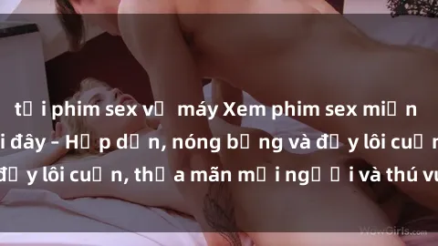 tải phim sex về máy Xem phim sex miễn phí online ngay tại đây – Hấp dẫn, nóng bỏng và đầy lôi cuốn, thỏa mãn mọi người và thú vui của bạn!