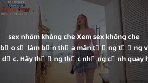 sex nhóm không che Xem sex không che HD miễn phí đảm bảo sẽ làm bạn thỏa mãn tưởng tượng và nhu cầu tình dục. Hãy thưởng thức những cảnh quay hấp dẫn và mãnh liệt ngay bây giờ!