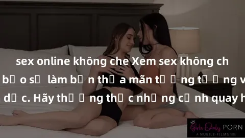 sex online không che Xem sex không che HD miễn phí đảm bảo sẽ làm bạn thỏa mãn tưởng tượng và nhu cầu tình dục. Hãy thưởng thức những cảnh quay hấp dẫn và mãnh liệt ngay bây giờ!