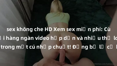 sex không che HD Xem sex miễn phí: Cùng trải nghiệm với hàng ngàn video hấp dẫn và nhiều thể loại đa dạng chỉ trong một cú nhấp chuột! Đừng bỏ lỡ cơ hội thưởng thức tuyệt vời này ngay hôm nay!