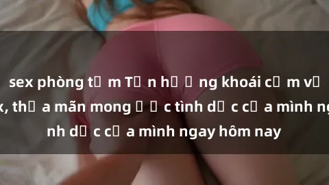 sex phòng tắm Tận hưởng khoái cảm với gái xinh sex, thỏa mãn mong ước tình dục của mình ngay hôm nay