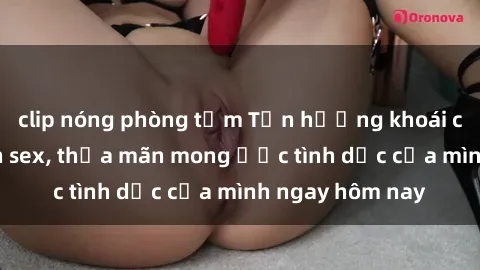 clip nóng phòng tắm Tận hưởng khoái cảm với gái xinh sex, thỏa mãn mong ước tình dục của mình ngay hôm nay