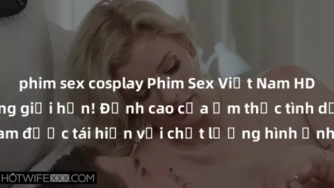 phim sex cosplay Phim Sex Việt Nam HD - Xem ngay và không giới hạn! Đỉnh cao của ẩm thực tình dục Việt Nam được tái hiện với chất lượng hình ảnh sắc nét. Hãy thưởng thức ngay!