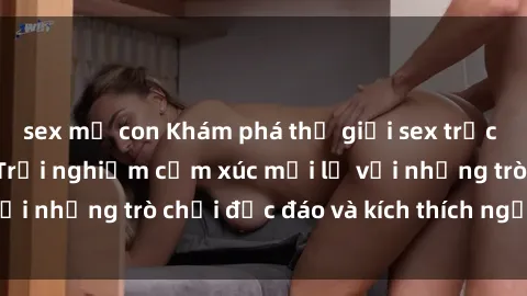 sex mẹ con Khám phá thế giới sex trực tuyến: Hơn tuổi? Trải nghiệm cảm xúc mới lạ với những trò chơi độc đáo và kích thích người lớn