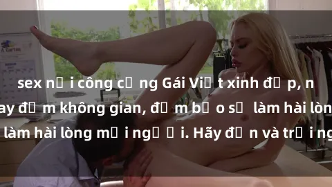 sex nơi công cộng Gái Việt xinh đẹp, nồng nàn làm tình say đắm không gian, đảm bảo sẽ làm hài lòng mọi người. Hãy đến và trải nghiệm ngay!