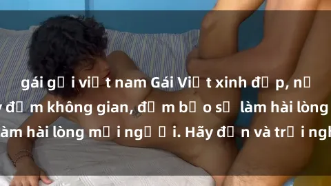 gái gọi việt nam Gái Việt xinh đẹp, nồng nàn làm tình say đắm không gian, đảm bảo sẽ làm hài lòng mọi người. Hãy đến và trải nghiệm ngay!