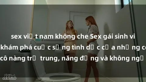 sex việt nam không che Sex gái sinh viên hot nhất: Cùng khám phá cuộc sống tình dục của những cô nàng trẻ trung, năng động và không ngần ngại thử nghiệm!