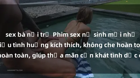 sex bà nội trợ Phim sex nữ sinh mới nhất: Trải nghiệm nhiều tình huống kích thích, không che hoàn toàn, giúp thỏa mãn cơn khát tình dục của các bạn trẻ