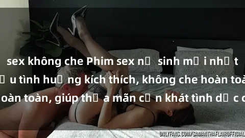 sex không che Phim sex nữ sinh mới nhất: Trải nghiệm nhiều tình huống kích thích, không che hoàn toàn, giúp thỏa mãn cơn khát tình dục của các bạn trẻ
