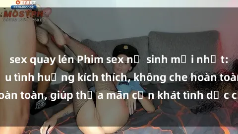 sex quay lén Phim sex nữ sinh mới nhất: Trải nghiệm nhiều tình huống kích thích, không che hoàn toàn, giúp thỏa mãn cơn khát tình dục của các bạn trẻ