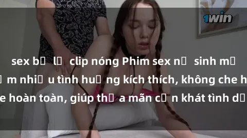 sex bị lộ clip nóng Phim sex nữ sinh mới nhất: Trải nghiệm nhiều tình huống kích thích, không che hoàn toàn, giúp thỏa mãn cơn khát tình dục của các bạn trẻ