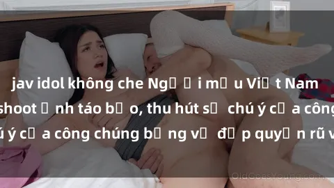 jav idol không che Người mẫu Việt Nam gây sốt với loạt shoot ảnh táo bạo, thu hút sự chú ý của công chúng bằng vẻ đẹp quyến rũ và gợi cảm.