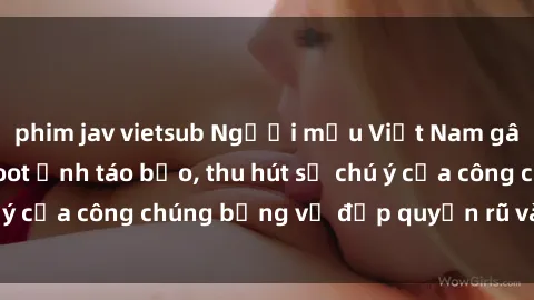 phim jav vietsub Người mẫu Việt Nam gây sốt với loạt shoot ảnh táo bạo, thu hút sự chú ý của công chúng bằng vẻ đẹp quyến rũ và gợi cảm.