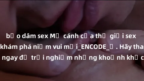 bạo dâm sex Mở cánh cửa thế giới sex MILF Việt Nam để khám phá niềm vui mới_ENCODE_. Hãy tham gia ngay để trải nghiệm những khoảnh khắc đầy kích thích và đam mê.