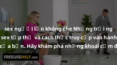 sex người lớn không che Những trải nghiệm mới lạ với sex tập thể và cách thức truy cập vào hành lang đam mê của bạn. Hãy khám phá những khoái cảm đầy kích thích với tập thể hấp dẫn!