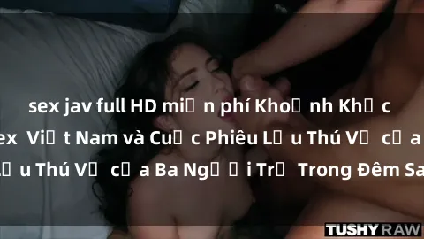 sex jav full HD miễn phí Khoảnh Khắc Đầy Kịch Tính: Sex  Việt Nam và Cuộc Phiêu Lưu Thú Vị của Ba Người Trẻ Trong Đêm Say Đắm