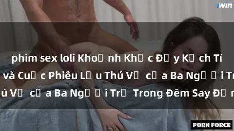 phim sex loli Khoảnh Khắc Đầy Kịch Tính: Sex  Việt Nam và Cuộc Phiêu Lưu Thú Vị của Ba Người Trẻ Trong Đêm Say Đắm