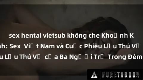 sex hentai vietsub không che Khoảnh Khắc Đầy Kịch Tính: Sex  Việt Nam và Cuộc Phiêu Lưu Thú Vị của Ba Người Trẻ Trong Đêm Say Đắm