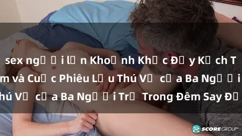 sex người lớn Khoảnh Khắc Đầy Kịch Tính: Sex  Việt Nam và Cuộc Phiêu Lưu Thú Vị của Ba Người Trẻ Trong Đêm Say Đắm
