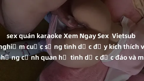 sex quán karaoke Xem Ngay Sex  Vietsub Full HD - Cùng trải nghiệm cuộc sống tình dục đầy kích thích với những cảnh quan hệ tình dục độc đáo và mãnh liệt trong bộ phim này!