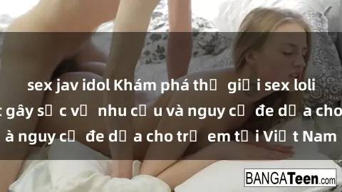sex jav idol Khám phá thế giới sex loli Việt Nam: Sự thật gây sốc về nhu cầu và nguy cơ đe dọa cho trẻ em tại Việt Nam