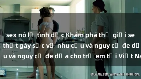 sex nô lệ tình dục Khám phá thế giới sex loli Việt Nam: Sự thật gây sốc về nhu cầu và nguy cơ đe dọa cho trẻ em tại Việt Nam