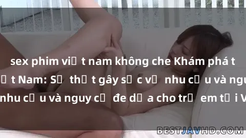sex phim việt nam không che Khám phá thế giới sex loli Việt Nam: Sự thật gây sốc về nhu cầu và nguy cơ đe dọa cho trẻ em tại Việt Nam